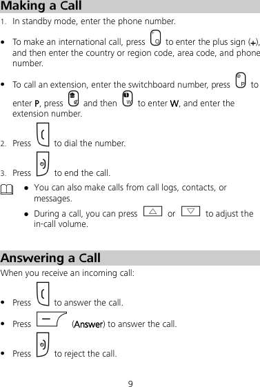9 Making a Call 1. In standby mode, enter the phone number.  To make an international call, press    to enter the plus sign (+), and then enter the country or region code, area code, and phone number.  To call an extension, enter the switchboard number, press    to enter P, press   and then   to enter W, and enter the extension number. 2. Press    to dial the number. 3. Press   to end the call.   You can also make calls from call logs, contacts, or messages.  During a call, you can press   or   to adjust the in-call volume.  Answering a Call When you receive an incoming call:  Press   to answer the call.  Press    (Answer) to answer the call.  Press   to reject the call. 