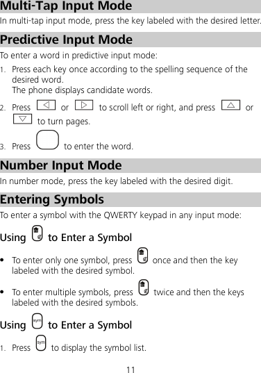 11  Multi-Tap Input Mode In multi-tap input mode, press the key labeled with the desired letter. Predictive Input Mode To enter a word in predictive input mode: 1. Press each key once according to the spelling sequence of the desired word. The phone displays candidate words. 2. Press   or    to scroll left or right, and press   or  to turn pages. 3. Press   to enter the word. Number Input Mode In number mode, press the key labeled with the desired digit. Entering Symbols To enter a symbol with the QWERTY keypad in any input mode: Using   to Enter a Symbol  To enter only one symbol, press   once and then the key labeled with the desired symbol.  To enter multiple symbols, press   twice and then the keys labeled with the desired symbols. Using   to Enter a Symbol 1. Press    to display the symbol list. 