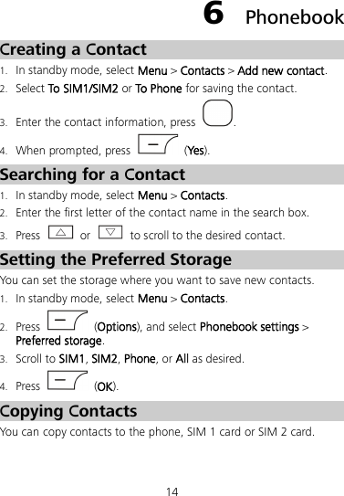14 6  Phonebook Creating a Contact 1. In standby mode, select Menu &gt; Contacts &gt; Add new contact. 2. Select To SIM1/SIM2 or To Phone for saving the contact. 3. Enter the contact information, press  . 4. When prompted, press    (Yes). Searching for a Contact 1. In standby mode, select Menu &gt; Contacts. 2. Enter the first letter of the contact name in the search box. 3. Press   or   to scroll to the desired contact. Setting the Preferred Storage You can set the storage where you want to save new contacts. 1. In standby mode, select Menu &gt; Contacts. 2. Press   (Options), and select Phonebook settings &gt; Preferred storage. 3. Scroll to SIM1, SIM2, Phone, or All as desired. 4. Press    (OK). Copying Contacts You can copy contacts to the phone, SIM 1 card or SIM 2 card. 