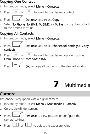 15 Copying One Contact 1. In standby mode, select Menu &gt; Contacts. 2. Press  or   to scroll to the desired contact. 3. Press    (Options), and select Copy. 4. Select To Phone, To SIM1, To SIM2, or To file to copy the contact to the desired location. Copying All Contacts 1. In standby mode, select Menu &gt; Contacts. 2. Press   (Options), and select Phonebook settings &gt; Copy contacts. 3. Press  or   to scroll to the desired option, such as From Phone or From SIM1/SIM2. 4. Press    (OK) to copy all contacts to the desired location.  7  Multimedia Camera The phone is equipped with a digital camera. 1. In standby mode, select Menu &gt; Multimedia &gt; Camera. 2. On the viewfinder screen:  Press    (Options) to view pictures or configure the camera settings.  Press   or   to adjust the exposure value. 