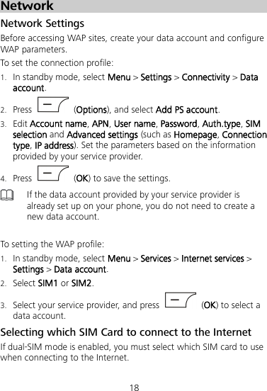 18 Network Network Settings Before accessing WAP sites, create your data account and configure WAP parameters. To set the connection profile: 1. In standby mode, select Menu &gt; Settings &gt; Connectivity &gt; Data account. 2. Press    (Options), and select Add PS account. 3. Edit Account name, APN, User name, Password, Auth.type, SIM selection and Advanced settings (such as Homepage, Connection type, IP address). Set the parameters based on the information provided by your service provider. 4. Press    (OK) to save the settings.  If the data account provided by your service provider is already set up on your phone, you do not need to create a new data account.  To setting the WAP profile: 1. In standby mode, select Menu &gt; Services &gt; Internet services &gt; Settings &gt; Data account. 2. Select SIM1 or SIM2. 3. Select your service provider, and press    (OK) to select a data account. Selecting which SIM Card to connect to the Internet If dual-SIM mode is enabled, you must select which SIM card to use when connecting to the Internet. 