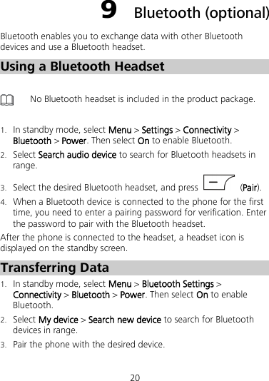 20 9  Bluetooth (optional) Bluetooth enables you to exchange data with other Bluetooth devices and use a Bluetooth headset. Using a Bluetooth Headset   No Bluetooth headset is included in the product package.  1. In standby mode, select Menu &gt; Settings &gt; Connectivity &gt; Bluetooth &gt; Power. Then select On to enable Bluetooth. 2. Select Search audio device to search for Bluetooth headsets in range. 3. Select the desired Bluetooth headset, and press    (Pair). 4. When a Bluetooth device is connected to the phone for the first time, you need to enter a pairing password for verification. Enter the password to pair with the Bluetooth headset. After the phone is connected to the headset, a headset icon is displayed on the standby screen. Transferring Data 1. In standby mode, select Menu &gt; Bluetooth Settings &gt; Connectivity &gt; Bluetooth &gt; Power. Then select On to enable Bluetooth. 2. Select My device &gt; Search new device to search for Bluetooth devices in range. 3. Pair the phone with the desired device. 