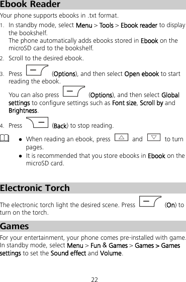 22 Ebook Reader Your phone supports ebooks in .txt format. 1. In standby mode, select Menu &gt; Too ls &gt; Ebook reader to display the bookshelf. The phone automatically adds ebooks stored in Ebook on the microSD card to the bookshelf. 2. Scroll to the desired ebook. 3. Press    (Options), and then select Open ebook to start reading the ebook. You can also press    (Options), and then select Global settings to configure settings such as Font size, Scroll by and Brightness. 4. Press    (Back) to stop reading.   When reading an ebook, press   and   to turn pages.  It is recommended that you store ebooks in Ebook on the microSD card.    Electronic Torch The electronic torch light the desired scene. Press    (On) to turn on the torch. Games For your entertainment, your phone comes pre-installed with game. In standby mode, select Menu &gt; Fun &amp; Games &gt; Games &gt; Games settings to set the Sound effect and Volume. 