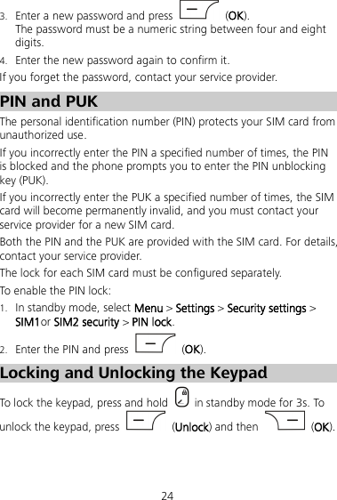 24 3. Enter a new password and press    (OK). The password must be a numeric string between four and eight digits. 4. Enter the new password again to confirm it.   If you forget the password, contact your service provider. PIN and PUK The personal identification number (PIN) protects your SIM card from unauthorized use.   If you incorrectly enter the PIN a specified number of times, the PIN is blocked and the phone prompts you to enter the PIN unblocking key (PUK). If you incorrectly enter the PUK a specified number of times, the SIM card will become permanently invalid, and you must contact your service provider for a new SIM card. Both the PIN and the PUK are provided with the SIM card. For details, contact your service provider. The lock for each SIM card must be configured separately. To enable the PIN lock: 1. In standby mode, select Menu &gt; Settings &gt; Security settings &gt; SIM1or SIM2 security &gt; PIN lock. 2. Enter the PIN and press    (OK). Locking and Unlocking the Keypad To lock the keypad, press and hold   in standby mode for 3s. To unlock the keypad, press    (Unlock) and then    (OK). 
