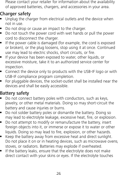 26 Please contact your retailer for information about the availability of approved batteries, chargers, and accessories in your area. Charger safety  Unplug the charger from electrical outlets and the device when not in use.  Do not drop or cause an impact to the charger.  Do not touch the power cord with wet hands or pull the power cord to disconnect the charger.  If the power cable is damaged (for example, the cord is exposed or broken), or the plug loosens, stop using it at once. Continued use may lead to electric shocks, short circuits, or fire.  If your device has been exposed to water, other liquids, or excessive moisture, take it to an authorized service center for inspection.  Connect the device only to products with the USB-IF logo or with USB-IF compliance program completion.  For pluggable devices, the socket-outlet shall be installed near the devices and shall be easily accessible. Battery safety  Do not connect battery poles with conductors, such as keys, jewelry, or other metal materials. Doing so may short-circuit the battery and cause injuries or burns.  Do not solder battery poles or dismantle the battery. Doing so may lead to electrolyte leakage, excessive heat, fire, or explosion.    Do not attempt to modify or remanufacture the battery, insert foreign objects into it, or immerse or expose it to water or other liquids. Doing so may lead to fire, explosion, or other hazards.  Keep the battery away from excessive heat and direct sunlight. Do not place it on or in heating devices, such as microwave ovens, stoves, or radiators. Batteries may explode if overheated.  If the battery leaks, ensure that the electrolyte does not make direct contact with your skins or eyes. If the electrolyte touches 