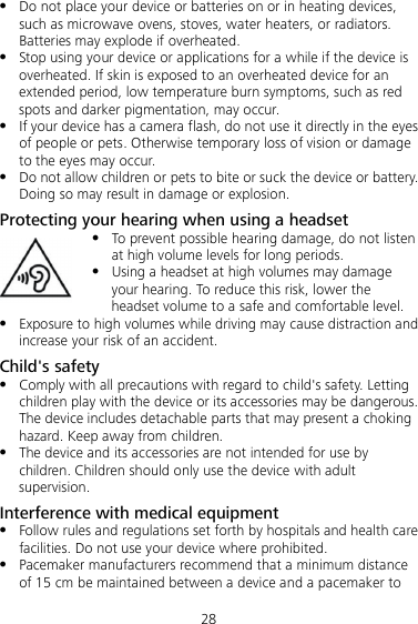 28  Do not place your device or batteries on or in heating devices, such as microwave ovens, stoves, water heaters, or radiators. Batteries may explode if overheated.  Stop using your device or applications for a while if the device is overheated. If skin is exposed to an overheated device for an extended period, low temperature burn symptoms, such as red spots and darker pigmentation, may occur.    If your device has a camera flash, do not use it directly in the eyes of people or pets. Otherwise temporary loss of vision or damage to the eyes may occur.  Do not allow children or pets to bite or suck the device or battery. Doing so may result in damage or explosion. Protecting your hearing when using a headset  To prevent possible hearing damage, do not listen at high volume levels for long periods.    Using a headset at high volumes may damage your hearing. To reduce this risk, lower the headset volume to a safe and comfortable level.  Exposure to high volumes while driving may cause distraction and increase your risk of an accident. Child&apos;s safety  Comply with all precautions with regard to child&apos;s safety. Letting children play with the device or its accessories may be dangerous. The device includes detachable parts that may present a choking hazard. Keep away from children.  The device and its accessories are not intended for use by children. Children should only use the device with adult supervision. Interference with medical equipment  Follow rules and regulations set forth by hospitals and health care facilities. Do not use your device where prohibited.  Pacemaker manufacturers recommend that a minimum distance of 15 cm be maintained between a device and a pacemaker to 