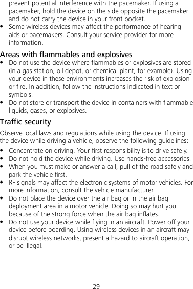 29 prevent potential interference with the pacemaker. If using a pacemaker, hold the device on the side opposite the pacemaker and do not carry the device in your front pocket.  Some wireless devices may affect the performance of hearing aids or pacemakers. Consult your service provider for more information. Areas with flammables and explosives  Do not use the device where flammables or explosives are stored (in a gas station, oil depot, or chemical plant, for example). Using your device in these environments increases the risk of explosion or fire. In addition, follow the instructions indicated in text or symbols.  Do not store or transport the device in containers with flammable liquids, gases, or explosives. Traffic security Observe local laws and regulations while using the device. If using the device while driving a vehicle, observe the following guidelines:  Concentrate on driving. Your first responsibility is to drive safely.  Do not hold the device while driving. Use hands-free accessories.  When you must make or answer a call, pull of the road safely and park the vehicle first.    RF signals may affect the electronic systems of motor vehicles. For more information, consult the vehicle manufacturer.  Do not place the device over the air bag or in the air bag deployment area in a motor vehicle. Doing so may hurt you because of the strong force when the air bag inflates.  Do not use your device while flying in an aircraft. Power off your device before boarding. Using wireless devices in an aircraft may disrupt wireless networks, present a hazard to aircraft operation, or be illegal. 