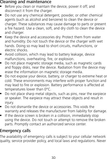 30 Cleaning and maintenance  Before you clean or maintain the device, power it off, and disconnect it from the charger.  Do not use any chemical detergent, powder, or other chemical agents (such as alcohol and benzene) to clean the device or charger. These substances may cause damage to parts or present a fire hazard. Use a clean, soft, and dry cloth to clean the device and charger.  Keep the device and accessories dry. Protect them from water and humidity. Do not touch the device or the charger with wet hands. Doing so may lead to short circuits, malfunctions, or electric shocks.  Avoid collision, which may lead to battery leakage, device malfunctions, overheating, fire, or explosion.    Do not place magnetic storage media, such as magnetic cards and floppy disks, near the device. Radiation from the device may erase the information on magnetic storage media.  Do not expose your device, battery, or charger to extreme heat or cold. These environments may interfere with proper function and may lead to fire or explosion. Battery performance is affected at temperatures lower than 0°C.    Do not place sharp metal objects, such as pins, near the earpiece or speaker. The earpiece may attract these objects and result in injury.    Do not dismantle the device or accessories. This voids the warranty and releases the manufacturer from liability for damage.  If the device screen is broken in a collision, immediately stop using the device. Do not touch or attempt to remove the broken parts. Promptly contact an authorized service center.   Emergency calls The availability of emergency calls is subject to your cellular network quality, service provider policy, and local laws and regulations. Never 