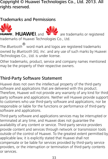 33 Copyright © Huawei Technologies Co., Ltd. 2013. All rights reserved.    Trademarks and Permissions ,  , and    are trademarks or registered trademarks of Huawei Technologies Co., Ltd. The Bluetooth® word mark and logos are registered trademarks owned by Bluetooth SIG, Inc. and any use of such marks by Huawei Technologies Co., Ltd. is under license.   Other trademarks, product, service and company names mentioned may be the property of their respective owners.    Third-Party Software Statement Huawei does not own the intellectual property of the third-party software and applications that are delivered with this product. Therefore, Huawei will not provide any warranty of any kind for third party software and applications. Neither will Huawei provide support to customers who use third-party software and applications, nor be responsible or liable for the functions or performance of third-party software and applications. Third-party software and applications services may be interrupted or terminated at any time, and Huawei does not guarantee the availability of any content or service. Third-party service providers provide content and services through network or transmission tools outside of the control of Huawei. To the greatest extent permitted by applicable law, it is explicitly stated that Huawei shall not compensate or be liable for services provided by third-party service providers, or the interruption or termination of third-party contents or services. 