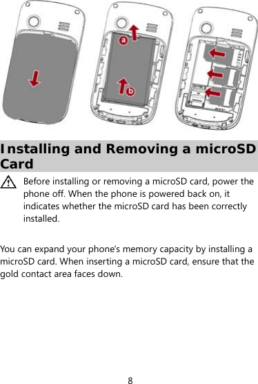  8  Installing and Removing a microSD Card  Before installing or removing a microSD card, power the phone off. When the phone is powered back on, it indicates whether the microSD card has been correctly installed.   You can expand your phone&apos;s memory capacity by installing a microSD card. When inserting a microSD card, ensure that the gold contact area faces down. 