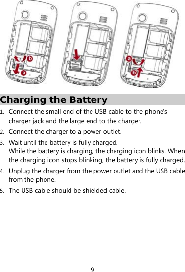  9  Charging the Battery 1. Connect the small end of the USB cable to the phone&apos;s charger jack and the large end to the charger. 2. Connect the charger to a power outlet.   3. Wait until the battery is fully charged. While the battery is charging, the charging icon blinks. When the charging icon stops blinking, the battery is fully charged. 4. Unplug the charger from the power outlet and the USB cable from the phone. 5. The USB cable should be shielded cable. 