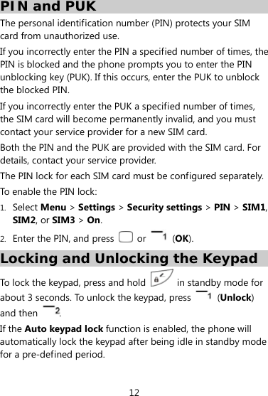  12 PIN and PUK  The personal identification number (PIN) protects your SIM card from unauthorized use.   If you incorrectly enter the PIN a specified number of times, the PIN is blocked and the phone prompts you to enter the PIN unblocking key (PUK). If this occurs, enter the PUK to unblock the blocked PIN. If you incorrectly enter the PUK a specified number of times, the SIM card will become permanently invalid, and you must contact your service provider for a new SIM card.   Both the PIN and the PUK are provided with the SIM card. For details, contact your service provider. The PIN lock for each SIM card must be configured separately. To enable the PIN lock: 1. Select Menu &gt; Settings &gt; Security settings &gt; PIN &gt; SIM1, SIM2, or SIM3 &gt; On. 2. Enter the PIN, and press   or   (OK). Locking and Unlocking the Keypad To lock the keypad, press and hold    in standby mode for about 3 seconds. To unlock the keypad, press   (Unlock) and then  . If the Auto keypad lock function is enabled, the phone will automatically lock the keypad after being idle in standby mode for a pre-defined period.   