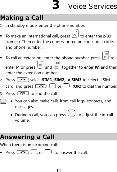  14 3  Voice Services Making a Call 1. In standby mode, enter the phone number.  To make an international call, press    to enter the plus sign (+). Then enter the country or region code, area code, and phone number.  To call an extension, enter the phone number, press   to enter P, or press   and    together to enter W, and then enter the extension number. 2. Press  , select SIM1, SIM2, or SIM3 to select a SIM card, and press  ,  , or   (OK) to dial the number. 3. Press    to end the call.   You can also make calls from call logs, contacts, and messages.  During a call, you can press    to adjust the in-call volume.  Answering a Call When there is an incoming call:  Press  ,  , or    to answer the call. 
