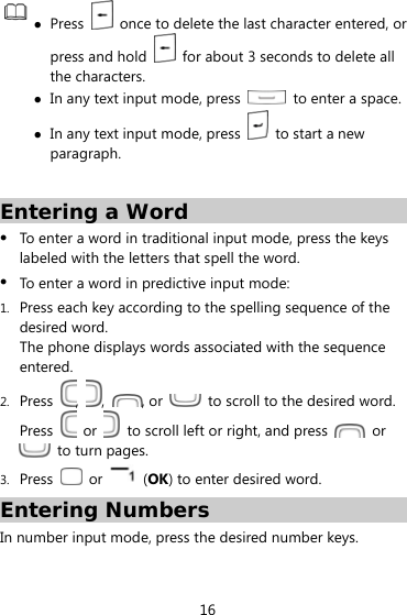  16   Press    once to delete the last character entered, or press and hold    for about 3 seconds to delete all the characters.  In any text input mode, press    to enter a space.  In any text input mode, press    to start a new paragraph.  Entering a Word  To enter a word in traditional input mode, press the keys labeled with the letters that spell the word.    To enter a word in predictive input mode: 1. Press each key according to the spelling sequence of the desired word. The phone displays words associated with the sequence entered. 2. Press  ,  ,  , or    to scroll to the desired word. Press   or    to scroll left or right, and press   or   to turn pages.   3. Press   or   (OK) to enter desired word. Entering Numbers In number input mode, press the desired number keys. 
