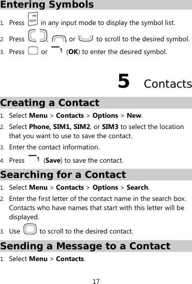  17 Entering Symbols  1. Press    in any input mode to display the symbol list. 2. Press  ,  ,  , or    to scroll to the desired symbol.   3. Press   or   (OK) to enter the desired symbol. 5  Contacts Creating a Contact 1. Select Menu &gt; Contacts &gt; Options &gt; New. 2. Select Phone, SIM1, SIM2, or SIM3 to select the location that you want to use to save the contact. 3. Enter the contact information. 4. Press   (Save) to save the contact.   Searching for a Contact 1. Select Menu &gt; Contacts &gt; Options &gt; Search. 2. Enter the first letter of the contact name in the search box.   Contacts who have names that start with this letter will be displayed.  3. Use    to scroll to the desired contact. Sending a Message to a Contact 1. Select Menu &gt; Contacts. 