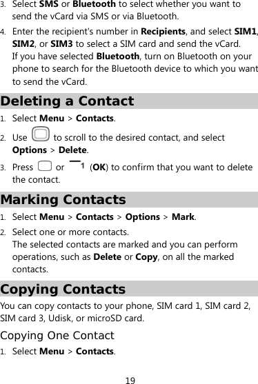  19 3. Select SMS or Bluetooth to select whether you want to send the vCard via SMS or via Bluetooth. 4. Enter the recipient&apos;s number in Recipients, and select SIM1, SIM2, or SIM3 to select a SIM card and send the vCard. If you have selected Bluetooth, turn on Bluetooth on your phone to search for the Bluetooth device to which you want to send the vCard. Deleting a Contact 1. Select Menu &gt; Contacts.  2. Use    to scroll to the desired contact, and select Options &gt; Delete. 3. Press   or   (OK) to confirm that you want to delete the contact. Marking Contacts 1. Select Menu &gt; Contacts &gt; Options &gt; Mark. 2. Select one or more contacts. The selected contacts are marked and you can perform operations, such as Delete or Copy, on all the marked contacts.  Copying Contacts You can copy contacts to your phone, SIM card 1, SIM card 2, SIM card 3, Udisk, or microSD card. Copying One Contact 1. Select Menu &gt; Contacts. 