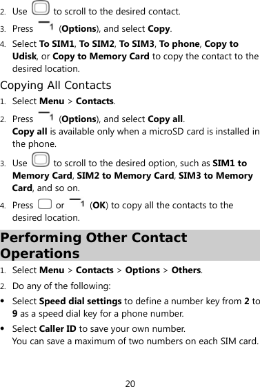  20 2. Use    to scroll to the desired contact. 3. Press   (Options), and select Copy. 4. Select To SIM1, To SIM2, To SIM3, To  p h one, Copy to Udisk, or Copy to Memory Card to copy the contact to the desired location. Copying All Contacts 1. Select Menu &gt; Contacts. 2. Press  (Options), and select Copy all.  Copy all is available only when a microSD card is installed in the phone. 3. Use    to scroll to the desired option, such as SIM1 to Memory Card, SIM2 to Memory Card, SIM3 to Memory Card, and so on. 4. Press   or   (OK) to copy all the contacts to the desired location. Performing Other Contact Operations 1. Select Menu &gt; Contacts &gt; Options &gt; Others. 2. Do any of the following:  Select Speed dial settings to define a number key from 2 to 9 as a speed dial key for a phone number.  Select Caller ID to save your own number.   You can save a maximum of two numbers on each SIM card. 