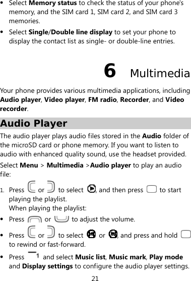  21  Select Memory status to check the status of your phone&apos;s memory, and the SIM card 1, SIM card 2, and SIM card 3 memories.  Select Single/Double line display to set your phone to display the contact list as single- or double-line entries. 6  Multimedia Your phone provides various multimedia applications, including Audio player, Video player, FM radio, Recorder, and Video recorder. Audio Player The audio player plays audio files stored in the Audio folder of the microSD card or phone memory. If you want to listen to audio with enhanced quality sound, use the headset provided.   Select Menu &gt; Multimedia &gt;Audio player to play an audio file: 1. Press   or   to select  , and then press   to start playing the playlist. When playing the playlist:  Press   or    to adjust the volume.  Press   or   to select   or  , and press and hold   to rewind or fast-forward.  Press   and select Music list, Music mark, Play mode and Display settings to configure the audio player settings. 