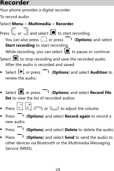  24 Recorder Your phone provides a digital recorder.   To record audio: Select Menu &gt; Multimedia &gt; Recorder. Press   or  , and select    to start recording. You can also press  , or press   (Options) and select Start recording to start recording.   While recording, you can select   to pause or continue. Select    to stop recording and save the recorded audio.   After the audio is recorded and saved:  Select , or press    (Options) and select Audition to review the audio.     Select  , or press    (Options) and select Record file list to view the list of recorded audios.  Press  ,  ,  , or    to adjust the volume.  Press    (Options) and select Record again to record a new audio.  Press    (Options) and select Delete to delete the audio.  Press    (Options) and select Send to send the audio to other devices via Bluetooth or the Multimedia Messaging Service (MMS). 