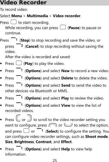  25 Video Recorder To record video: Select Menu &gt; Multimedia &gt; Video recorder. Press   to start recording. While recording, you can press   (Pause) to pause or continue. Press   (Stop) to stop recording and save the video, or press   (Cancel) to stop recording without saving the video.  After the video is recorded and saved:    Press   (Play) to play the video.    Press   (Options) and select New to record a new video.    Press   (Options) and select Delete to delete the video.    Press   (Options) and select Send to send the video to other devices via Bluetooth or MMS.    Press   (Options) and select Play to review the video.    Press   (Options) and select View to view the list of recorded videos.  Press   or    to scroll to the video recorder setting you want to configure, press   or    to select the option, and press   or   (Select) to configure the setting. You can configure video recorder settings, such as Shoot mode, Size, Brightness, Contrast, and Effect.    Press   (Options) and select Help to view help information. 