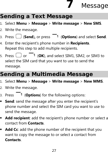  27 7  Message Sending a Text Message 1. Select Menu &gt; Message &gt; Write message &gt; New SMS. 2. Write the message. 3. Press   (Send), or press   (Options) and select Send.  4. Enter the recipient&apos;s phone number in Recipients. Repeat this step to add multiple recipients.   5. Press   or   (OK), and select SIM1, SIM2, or SIM3 to select the SIM card that you want to use to send the message. Sending a Multimedia Message 1. Select Menu &gt; Message &gt; Write message &gt; New MMS. 2. Write the message. 3. Press   (Options) for the following options:  Send: send the message after you enter the recipient&apos;s phone number and select the SIM card you want to use to send the message.    Add recipient: add the recipient&apos;s phone number or select a contact from Contacts.  Add Cc: add the phone number of the recipient that you want to copy the message to or select a contact from Contacts. 