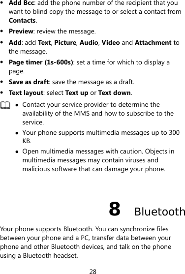  28  Add Bcc: add the phone number of the recipient that you want to blind copy the message to or select a contact from Contacts.  Preview: review the message.  Add: add Tex t , Picture, Audio, Video and Attachment to the message.  Page timer (1s-600s): set a time for which to display a page.  Save as draft: save the message as a draft.  Text layout: select Text up or Text down.   Contact your service provider to determine the availability of the MMS and how to subscribe to the service.  Your phone supports multimedia messages up to 300 KB.  Open multimedia messages with caution. Objects in multimedia messages may contain viruses and malicious software that can damage your phone.  8  Bluetooth Your phone supports Bluetooth. You can synchronize files between your phone and a PC, transfer data between your phone and other Bluetooth devices, and talk on the phone using a Bluetooth headset. 