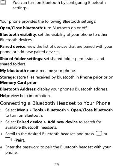  29  You can turn on Bluetooth by configuring Bluetooth settings.   Your phone provides the following Bluetooth settings:   Open/Close bluetooth: turn Bluetooth on or off. Bluetooth visibility: set the visibility of your phone to other Bluetooth devices. Paired device: view the list of devices that are paired with your phone or add new paired devices. Shared folder settings: set shared folder permissions and shared folders. My bluetooth name: rename your phone. Storage: store files received by bluetooth in Phone prior or on Memory Card prior Bluetooth Address: display your phone&apos;s Bluetooth address. Help: view help information. Connecting a Bluetooth Headset to Your Phone 1. Select Menu &gt; Tools &gt;Bluetooth &gt; Open/Close bluetooth to turn on Bluetooth. 2. Select Paired device &gt; Add new device to search for available Bluetooth headsets. 3. Scroll to the desired Bluetooth headset, and press   or  (Pair). 4. Enter the password to pair the Bluetooth headset with your phone. 