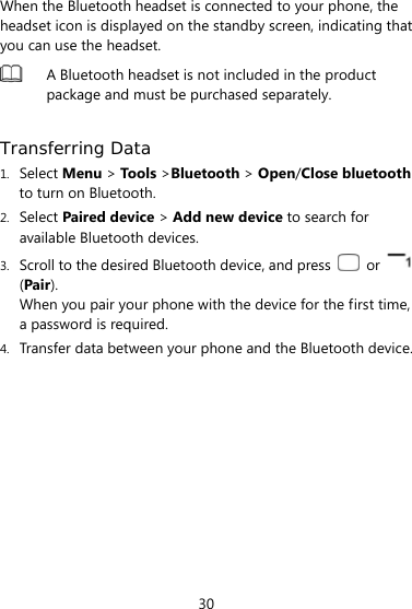  30 When the Bluetooth headset is connected to your phone, the headset icon is displayed on the standby screen, indicating that you can use the headset.  A Bluetooth headset is not included in the product package and must be purchased separately.    Transferring Data 1. Select Menu &gt; Tools &gt;Bluetooth &gt; Open/Close bluetooth to turn on Bluetooth. 2. Select Paired device &gt; Add new device to search for available Bluetooth devices.   3. Scroll to the desired Bluetooth device, and press   or   (Pair). When you pair your phone with the device for the first time, a password is required. 4. Transfer data between your phone and the Bluetooth device. 