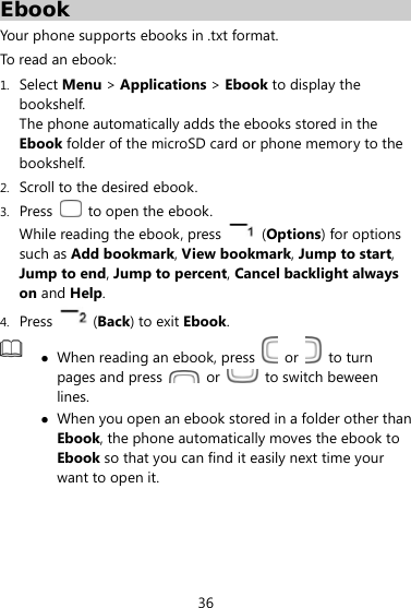  36 Ebook Your phone supports ebooks in .txt format. To read an ebook: 1. Select Menu &gt; Applications &gt; Ebook to display the bookshelf. The phone automatically adds the ebooks stored in the Ebook folder of the microSD card or phone memory to the bookshelf. 2. Scroll to the desired ebook. 3. Press   to open the ebook.  While reading the ebook, press   (Options) for options such as Add bookmark, View bookmark, Jump to start, Jump to end, Jump to percent, Cancel backlight always on and Help. 4. Press   (Back) to exit Ebook.   When reading an ebook, press   or   to turn pages and press   or    to switch beween lines.   When you open an ebook stored in a folder other than Ebook, the phone automatically moves the ebook to Ebook so that you can find it easily next time your want to open it.    