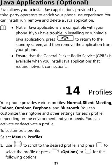  37 Java Applications (Optional) Java allows you to install Java applications provided by third-party operators to enrich your phone use experience. You can install, run, remove and delete a Java application.   Not all Java applications are compatible with your phone. If you have trouble in installing or running a Java application, press    to return to the standby screen, and then remove the application from your phone.  Ensure that the General Packet Radio Service (GPRS) is available when you install Java applications that require network connections.  14  Profiles Your phone provides various profiles: Normal, Silent, Meeting, Indoor, Outdoor, Earphone, and Bluetooth. You can customize the ringtone and other settings for each profile depending on the environment and your needs. You can activate or deactivate a profile.   To customize a profile: Select Menu &gt; Profiles. 1. Use    to scroll to the desired profile, and press   to select the profile or press   (Options) or   for the following options: 