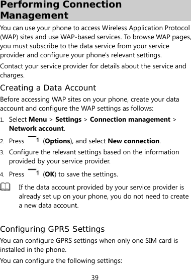  39 Performing Connection Management You can use your phone to access Wireless Application Protocol (WAP) sites and use WAP-based services. To browse WAP pages, you must subscribe to the data service from your service provider and configure your phone&apos;s relevant settings.   Contact your service provider for details about the service and charges. Creating a Data Account Before accessing WAP sites on your phone, create your data account and configure the WAP settings as follows: 1. Select Menu &gt; Settings &gt; Connection management &gt; Network account. 2. Press   (Options), and select New connection.   3. Configure the relevant settings based on the information provided by your service provider. 4. Press   (OK) to save the settings.    If the data account provided by your service provider is already set up on your phone, you do not need to create a new data account.  Configuring GPRS Settings You can configure GPRS settings when only one SIM card is installed in the phone.   You can configure the following settings: 