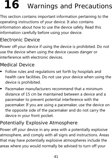  41 16  Warnings and Precautions This section contains important information pertaining to the operating instructions of your device. It also contains information about how to use the device safely. Read this information carefully before using your device. Electronic Device Power off your device if using the device is prohibited. Do not use the device when using the device causes danger or interference with electronic devices. Medical Device  Follow rules and regulations set forth by hospitals and health care facilities. Do not use your device when using the device is prohibited.  Pacemaker manufacturers recommend that a minimum distance of 15 cm be maintained between a device and a pacemaker to prevent potential interference with the pacemaker. If you are using a pacemaker, use the device on the opposite side of the pacemaker and do not carry the device in your front pocket. Potentially Explosive Atmosphere Power off your device in any area with a potentially explosive atmosphere, and comply with all signs and instructions. Areas that may have potentially explosive atmospheres include the areas where you would normally be advised to turn off your 