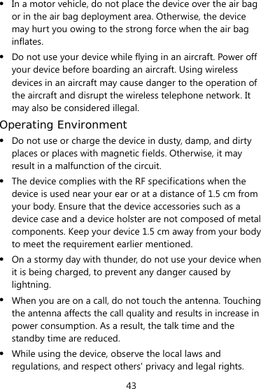  43  In a motor vehicle, do not place the device over the air bag or in the air bag deployment area. Otherwise, the device may hurt you owing to the strong force when the air bag inflates.  Do not use your device while flying in an aircraft. Power off your device before boarding an aircraft. Using wireless devices in an aircraft may cause danger to the operation of the aircraft and disrupt the wireless telephone network. It may also be considered illegal.   Operating Environment  Do not use or charge the device in dusty, damp, and dirty places or places with magnetic fields. Otherwise, it may result in a malfunction of the circuit.  The device complies with the RF specifications when the device is used near your ear or at a distance of 1.5 cm from your body. Ensure that the device accessories such as a device case and a device holster are not composed of metal components. Keep your device 1.5 cm away from your body to meet the requirement earlier mentioned.  On a stormy day with thunder, do not use your device when it is being charged, to prevent any danger caused by lightning.  When you are on a call, do not touch the antenna. Touching the antenna affects the call quality and results in increase in power consumption. As a result, the talk time and the standby time are reduced.  While using the device, observe the local laws and regulations, and respect others&apos; privacy and legal rights. 