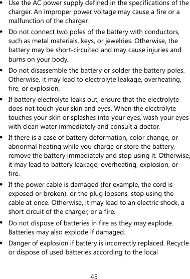  45  Use the AC power supply defined in the specifications of the charger. An improper power voltage may cause a fire or a malfunction of the charger.  Do not connect two poles of the battery with conductors, such as metal materials, keys, or jewelries. Otherwise, the battery may be short-circuited and may cause injuries and burns on your body.  Do not disassemble the battery or solder the battery poles. Otherwise, it may lead to electrolyte leakage, overheating, fire, or explosion.  If battery electrolyte leaks out, ensure that the electrolyte does not touch your skin and eyes. When the electrolyte touches your skin or splashes into your eyes, wash your eyes with clean water immediately and consult a doctor.  If there is a case of battery deformation, color change, or abnormal heating while you charge or store the battery, remove the battery immediately and stop using it. Otherwise, it may lead to battery leakage, overheating, explosion, or fire.  If the power cable is damaged (for example, the cord is exposed or broken), or the plug loosens, stop using the cable at once. Otherwise, it may lead to an electric shock, a short circuit of the charger, or a fire.  Do not dispose of batteries in fire as they may explode. Batteries may also explode if damaged.  Danger of explosion if battery is incorrectly replaced. Recycle or dispose of used batteries according to the local 