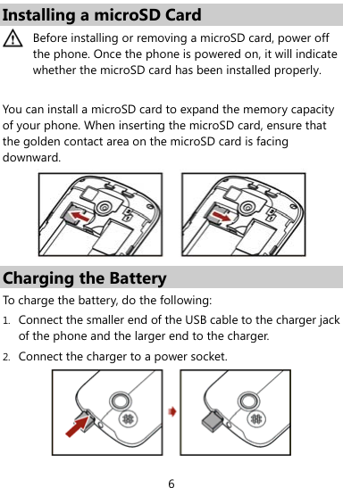  6 Installing a microSD Card  Before installing or removing a microSD card, power off the phone. Once the phone is powered on, it will indicate whether the microSD card has been installed properly.    You can install a microSD card to expand the memory capacity of your phone. When inserting the microSD card, ensure that the golden contact area on the microSD card is facing downward.   Charging the Battery To charge the battery, do the following: 1. Connect the smaller end of the USB cable to the charger jack of the phone and the larger end to the charger. 2. Connect the charger to a power socket.    