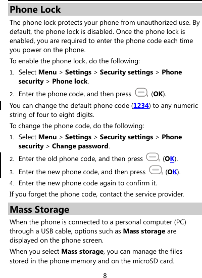  8 Phone Lock The phone lock protects your phone from unauthorized use. By default, the phone lock is disabled. Once the phone lock is enabled, you are required to enter the phone code each time you power on the phone. To enable the phone lock, do the following: 1. Select Menu &gt; Settings &gt; Security settings &gt; Phone security &gt; Phone lock. 2. Enter the phone code, and then press   (OK). You can change the default phone code (1234) to any numeric string of four to eight digits. To change the phone code, do the following: 1. Select Menu &gt; Settings &gt; Security settings &gt; Phone security &gt; Change password. 2. Enter the old phone code, and then press   (OK). 3. Enter the new phone code, and then press   (OK). 4. Enter the new phone code again to confirm it.   If you forget the phone code, contact the service provider. Mass Storage When the phone is connected to a personal computer (PC) through a USB cable, options such as Mass storage are displayed on the phone screen. When you select Mass storage, you can manage the files stored in the phone memory and on the microSD card. 