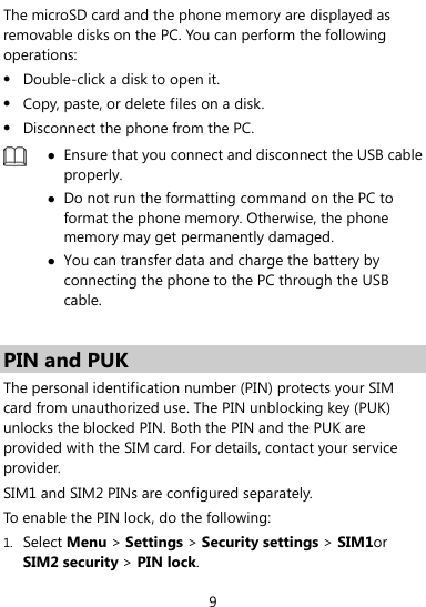  9 The microSD card and the phone memory are displayed as removable disks on the PC. You can perform the following operations: z Double-click a disk to open it. z Copy, paste, or delete files on a disk. z Disconnect the phone from the PC.  z Ensure that you connect and disconnect the USB cable properly. z Do not run the formatting command on the PC to format the phone memory. Otherwise, the phone memory may get permanently damaged. z You can transfer data and charge the battery by connecting the phone to the PC through the USB cable.   PIN and PUK   The personal identification number (PIN) protects your SIM card from unauthorized use. The PIN unblocking key (PUK) unlocks the blocked PIN. Both the PIN and the PUK are provided with the SIM card. For details, contact your service provider. SIM1 and SIM2 PINs are configured separately. To enable the PIN lock, do the following: 1. Select Menu &gt; Settings &gt; Security settings &gt; SIM1or SIM2 security &gt; PIN lock. 