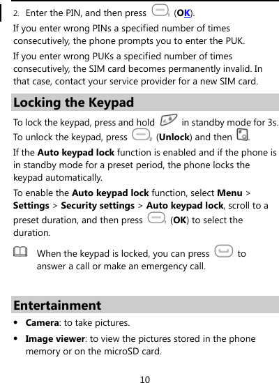  10 2. Enter the PIN, and then press   (OK). If you enter wrong PINs a specified number of times consecutively, the phone prompts you to enter the PUK. If you enter wrong PUKs a specified number of times consecutively, the SIM card becomes permanently invalid. In that case, contact your service provider for a new SIM card. Locking the Keypad To lock the keypad, press and hold    in standby mode for 3s. To unlock the keypad, press   (Unlock) and then  . If the Auto keypad lock function is enabled and if the phone is in standby mode for a preset period, the phone locks the keypad automatically.   To enable the Auto keypad lock function, select Menu &gt; Settings &gt; Security settings &gt; Auto keypad lock, scroll to a preset duration, and then press   (OK) to select the duration.  When the keypad is locked, you can press   to answer a call or make an emergency call.  Entertainment z Camera: to take pictures. z Image viewer: to view the pictures stored in the phone memory or on the microSD card. 