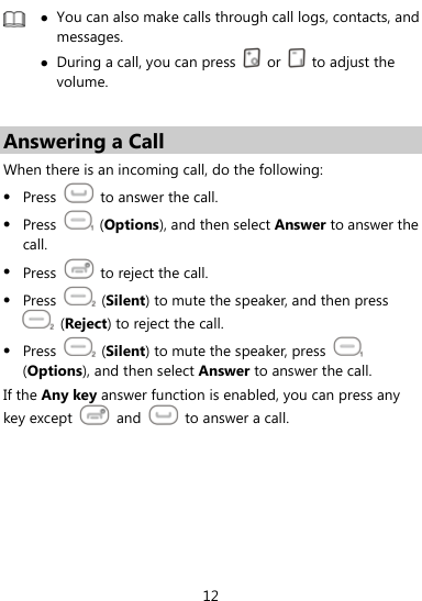 12  z You can also make calls through call logs, contacts, and messages. z During a call, you can press   or   to adjust the volume.  Answering a Call When there is an incoming call, do the following: z Press    to answer the call. z Press   (Options), and then select Answer to answer the call. z Press    to reject the call. z Press   (Silent) to mute the speaker, and then press  (Reject) to reject the call.   z Press   (Silent) to mute the speaker, press   (Options), and then select Answer to answer the call. If the Any key answer function is enabled, you can press any key except   and    to answer a call.    