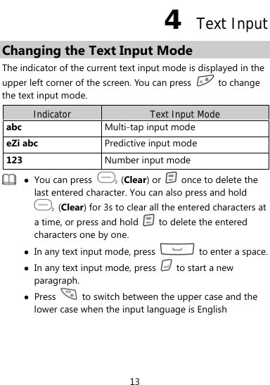  13 4  Text Input Changing the Text Input Mode The indicator of the current text input mode is displayed in the upper left corner of the screen. You can press   to change the text input mode. Indicator  Text Input Mode abc  Multi-tap input mode eZi abc  Predictive input mode 123  Number input mode  z You can press   (Clear) or    once to delete the last entered character. You can also press and hold  (Clear) for 3s to clear all the entered characters at a time, or press and hold    to delete the entered characters one by one. z In any text input mode, press    to enter a space.z In any text input mode, press    to start a new paragraph. z Press    to switch between the upper case and the lower case when the input language is English  