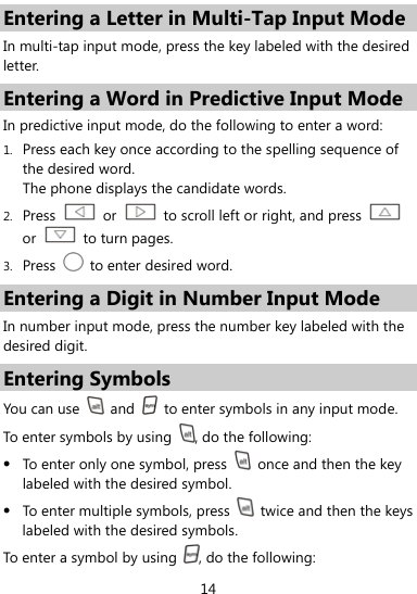  14 Entering a Letter in Multi-Tap Input Mode In multi-tap input mode, press the key labeled with the desired letter.  Entering a Word in Predictive Input Mode In predictive input mode, do the following to enter a word: 1. Press each key once according to the spelling sequence of the desired word. The phone displays the candidate words. 2. Press   or    to scroll left or right, and press   or   to turn pages. 3. Press    to enter desired word. Entering a Digit in Number Input Mode In number input mode, press the number key labeled with the desired digit. Entering Symbols You can use   and    to enter symbols in any input mode. To enter symbols by using  , do the following: z To enter only one symbol, press    once and then the key labeled with the desired symbol. z To enter multiple symbols, press    twice and then the keys labeled with the desired symbols. To en ter a s ymbo l by using  , do the following: 