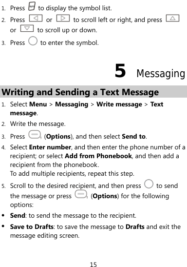  15 1. Press    to display the symbol list. 2. Press   or    to scroll left or right, and press   or    to scroll up or down. 3. Press    to enter the symbol. 5  Messaging Writing and Sending a Text Message 1. Select Menu &gt; Messaging &gt; Write message &gt; Text message. 2. Write the message. 3. Press   (Options), and then select Send to. 4. Select Enter number, and then enter the phone number of a recipient; or select Add from Phonebook, and then add a recipient from the phonebook. To add multiple recipients, repeat this step.   5. Scroll to the desired recipient, and then press   to send the message or press   (Options) for the following options: z Send: to send the message to the recipient. z Save to Drafts: to save the message to Drafts and exit the message editing screen. 