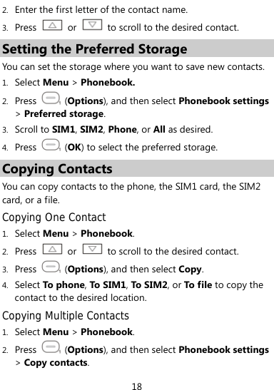  18 2. Enter the first letter of the contact name.   3. Press   or    to scroll to the desired contact. Setting the Preferred Storage You can set the storage where you want to save new contacts.   1. Select Menu &gt; Phonebook. 2. Press  (Options), and then select Phonebook settings &gt; Preferred storage. 3. Scroll to SIM1, SIM2, Phone, or All as desired. 4. Press   (OK) to select the preferred storage. Copying Contacts You can copy contacts to the phone, the SIM1 card, the SIM2 card, or a file. Copying One Contact 1. Select Menu &gt; Phonebook. 2. Press  or    to scroll to the desired contact. 3. Press   (Options), and then select Copy. 4. Select To pho ne, To S IM1, To S IM2, or To file to copy the contact to the desired location. Copying Multiple Contacts 1. Select Menu &gt; Phonebook. 2. Press  (Options), and then select Phonebook settings &gt; Copy contacts. 