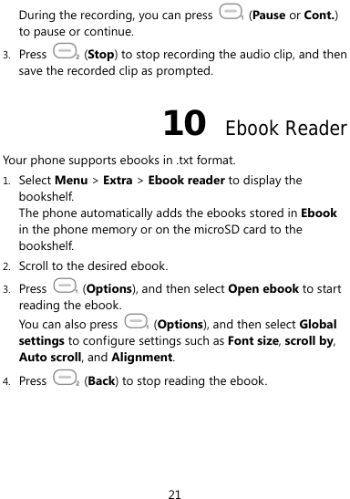 21 During the recording, you can press   (Pause or Cont.) to pause or continue. 3. Press   (Stop) to stop recording the audio clip, and then save the recorded clip as prompted. 10  Ebook Reader Your phone supports ebooks in .txt format. 1. Select Menu &gt; Extra &gt; Ebook reader to display the bookshelf. The phone automatically adds the ebooks stored in Ebook in the phone memory or on the microSD card to the bookshelf. 2. Scroll to the desired ebook. 3. Press   (Options), and then select Open ebook to start reading the ebook.   You can also press   (Options), and then select Global settings to configure settings such as Font size, scroll by, Auto scroll, and Alignment. 4. Press   (Back) to stop reading the ebook. 
