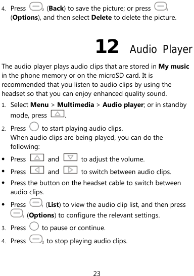  23 4. Press   (Back) to save the picture; or press   (Options), and then select Delete to delete the picture. 12  Audio Player The audio player plays audio clips that are stored in My music in the phone memory or on the microSD card. It is recommended that you listen to audio clips by using the headset so that you can enjoy enhanced quality sound.   1. Select Menu &gt; Multimedia &gt; Audio player; or in standby mode, press  . 2. Press    to start playing audio clips. When audio clips are being played, you can do the following: z Press   and    to adjust the volume. z Press   and    to switch between audio clips. z Press the button on the headset cable to switch between audio clips. z Press   (List) to view the audio clip list, and then press  (Options) to configure the relevant settings. 3. Press    to pause or continue. 4. Press    to stop playing audio clips.   