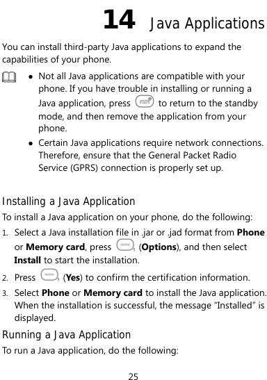  25 14  Java Applications You can install third-party Java applications to expand the capabilities of your phone.    z Not all Java applications are compatible with your phone. If you have trouble in installing or running a Java application, press    to return to the standby mode, and then remove the application from your phone. z Certain Java applications require network connections. Therefore, ensure that the General Packet Radio Service (GPRS) connection is properly set up.  Installing a Java Application To install a Java application on your phone, do the following: 1. Select a Java installation file in .jar or .jad format from Phone or Memory card, press   (Options), and then select Install to start the installation. 2. Press   (Yes) to confirm the certification information. 3. Select Phone or Memory card to install the Java application. When the installation is successful, the message “Installed” is displayed. Running a Java Application   To run a Java application, do the following: 