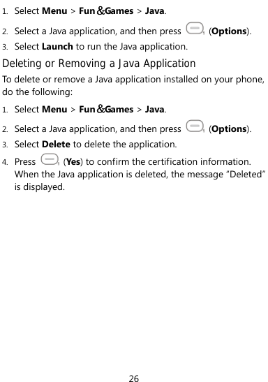  26 1. Select Menu &gt; Fun＆Games &gt; Java. 2. Select a Java application, and then press   (Options). 3. Select Launch to run the Java application. Deleting or Removing a Java Application To delete or remove a Java application installed on your phone, do the following: 1. Select Menu &gt; Fun＆Games &gt; Java. 2. Select a Java application, and then press   (Options). 3. Select Delete to delete the application. 4. Press   (Yes) to confirm the certification information. When the Java application is deleted, the message “Deleted” is displayed. 