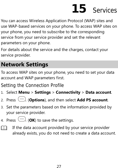  27 15  Services You can access Wireless Application Protocol (WAP) sites and use WAP-based services on your phone. To access WAP sites on your phone, you need to subscribe to the corresponding service from your service provider and set the relevant parameters on your phone.   For details about the service and the charges, contact your service provider. Network Settings To access WAP sites on your phone, you need to set your data account and WAP parameters first. Setting the Connection Profile 1. Select Menu &gt; Settings &gt; Connectivity &gt; Data account. 2. Press   (Options), and then select Add PS account.  3. Set the parameters based on the information provided by your service provider. 4. Press   (OK) to save the settings.  If the data account provided by your service provider already exists, you do not need to create a data account. 