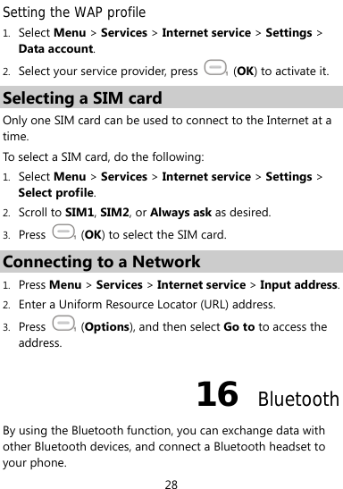  28 Setting the WAP profile 1. Select Menu &gt; Services &gt; Internet service &gt; Settings &gt; Data account. 2. Select your service provider, press   (OK) to activate it. Selecting a SIM card Only one SIM card can be used to connect to the Internet at a time.  To select a SIM card, do the following: 1. Select Menu &gt; Services &gt; Internet service &gt; Settings &gt; Select profile. 2. Scroll to SIM1, SIM2, or Always ask as desired. 3. Press   (OK) to select the SIM card. Connecting to a Network 1. Press Menu &gt; Services &gt; Internet service &gt; Input address. 2. Enter a Uniform Resource Locator (URL) address. 3. Press   (Options), and then select Go to to access the address. 16  Bluetooth By using the Bluetooth function, you can exchange data with other Bluetooth devices, and connect a Bluetooth headset to your phone. 