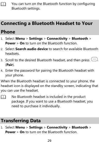  29  You can turn on the Bluetooth function by configuring Bluetooth settings.    Connecting a Bluetooth Headset to Your Phone 1. Select Menu &gt; Settings &gt; Connectivity &gt; Bluetooth &gt; Power &gt; On to turn on the Bluetooth function. 2. Select Search audio device to search for available Bluetooth headsets. 3. Scroll to the desired Bluetooth headset, and then press   (Pair). 4. Enter the password for pairing the Bluetooth headset with your phone. When the Bluetooth headset is connected to your phone, the headset icon is displayed on the standby screen, indicating that you can use the headset.  No Bluetooth headset is included in the product package. If you want to use a Bluetooth headset, you need to purchase it individually.    Transferring Data 1. Select Menu &gt; Settings &gt; Connectivity &gt; Bluetooth &gt; Power &gt; On to turn on the Bluetooth function. 
